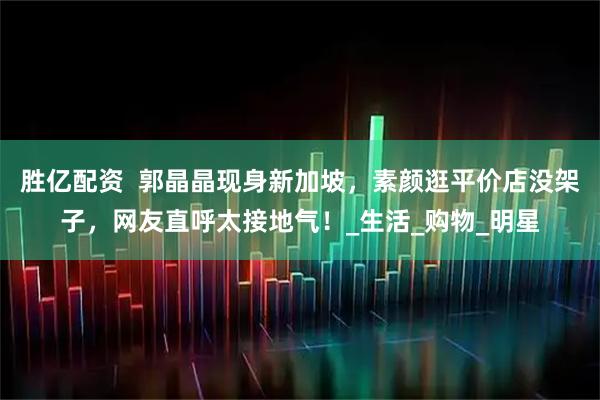 胜亿配资  郭晶晶现身新加坡，素颜逛平价店没架子，网友直呼太接地气！_生活_购物_明星