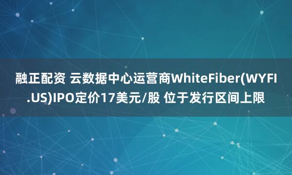 融正配资 云数据中心运营商WhiteFiber(WYFI.US)IPO定价17美元/股 位于发行区间上限