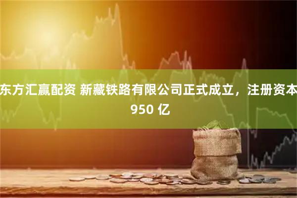 东方汇赢配资 新藏铁路有限公司正式成立，注册资本 950 亿