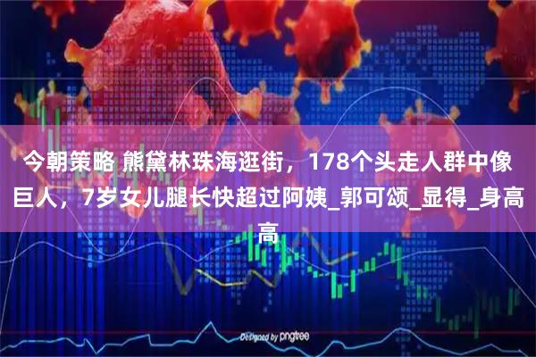 今朝策略 熊黛林珠海逛街，178个头走人群中像巨人，7岁女儿腿长快超过阿姨_郭可颂_显得_身高