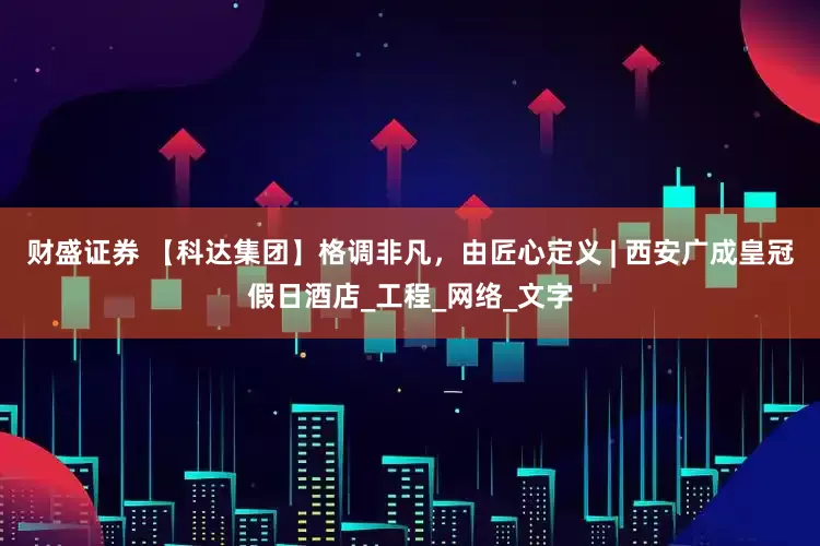 财盛证券 【科达集团】格调非凡，由匠心定义 | 西安广成皇冠假日酒店_工程_网络_文字