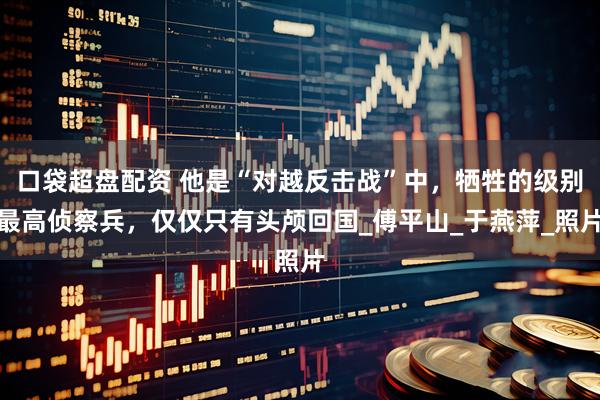 口袋超盘配资 他是“对越反击战”中，牺牲的级别最高侦察兵，仅仅只有头颅回国_傅平山_于燕萍_照片