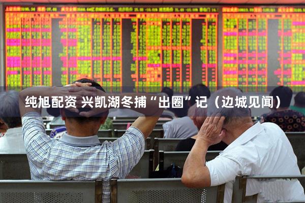 纯旭配资 兴凯湖冬捕“出圈”记（边城见闻）