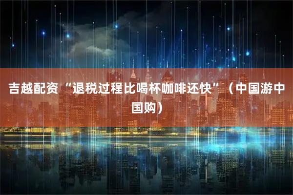 吉越配资 “退税过程比喝杯咖啡还快”（中国游中国购）