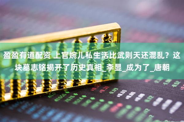 盈盈有道配资 上官婉儿私生活比武则天还混乱？这块墓志铭揭开了历史真相_李显_成为了_唐朝