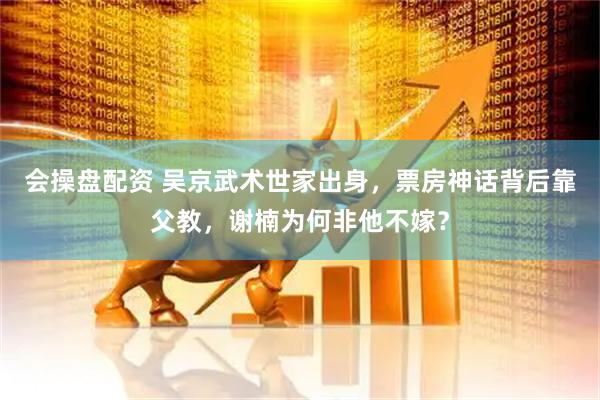 会操盘配资 吴京武术世家出身，票房神话背后靠父教，谢楠为何非他不嫁？